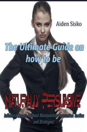 The Ultimate Guide on How to Be Naturally Persuasive de Aiden J. Sisko