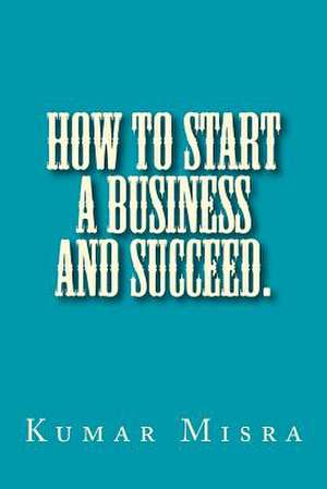 How to Start a Business and Succeed de Kumar Misra