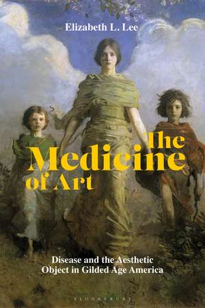 The Medicine of Art: Disease and the Aesthetic Object in Gilded Age America de Elizabeth L. Lee