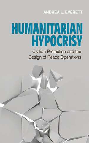 Humanitarian Hypocrisy – Civilian Protection and the Design of Peace Operations de Andrea L. Everett