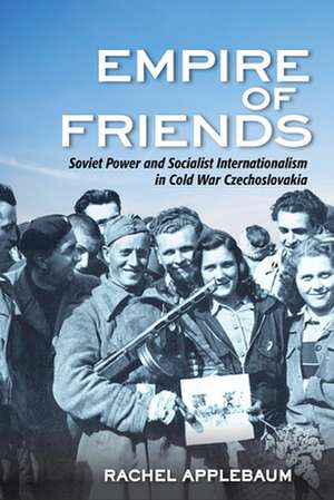 Empire of Friends – Soviet Power and Socialist Internationalism in Cold War Czechoslovakia de Rachel Applebaum