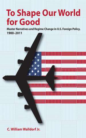 To Shape Our World for Good – Master Narratives and Regime Change in U.S. Foreign Policy, 1900–2011 de Jr. Walldorf