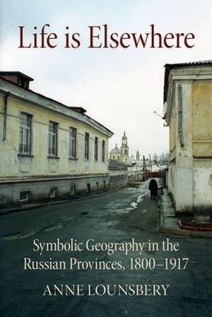 Life Is Elsewhere – Symbolic Geography in the Russian Provinces, 1800–1917 de Anne Lounsbery