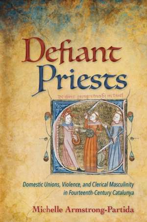 Defiant Priests – Domestic Unions, Violence, and Clerical Masculinity in Fourteenth–Century Catalunya de Michelle Armstrong–parti