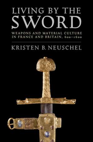 Living by the Sword – Weapons and Material Culture in France and Britain, 600–1600 de Kristen Brooke Neuschel