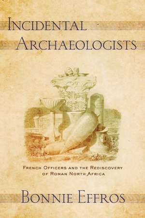 Incidental Archaeologists – French Officers and the Rediscovery of Roman North Africa de Bonnie Effros