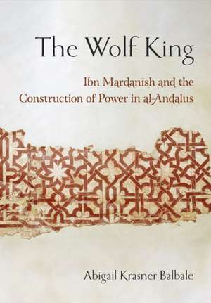 The Wolf King – Ibn Mardanish and the Construction of Power in al–Andalus de Abigail Krasner Balbale