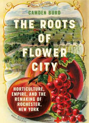 The Roots of the Flower City – Horticulture, Empire, and the Remaking of Rochester, New York de Camden Burd