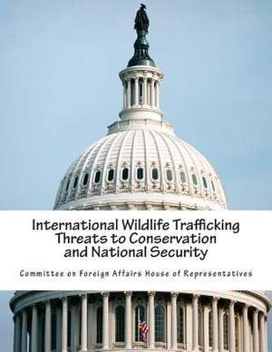 International Wildlife Trafficking Threats to Conservation and National Security de Committee on Foreign Affairs House of Re