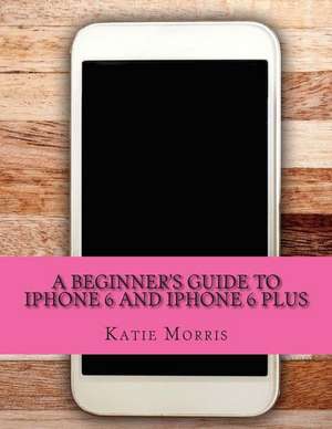 A Beginner's Guide to iPhone 6 and iPhone 6 Plus de Katie Morris