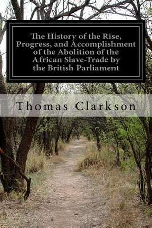 The History of the Rise, Progress, and Accomplishment of the Abolition of the African Slave-Trade by the British Parliament de Thomas Clarkson