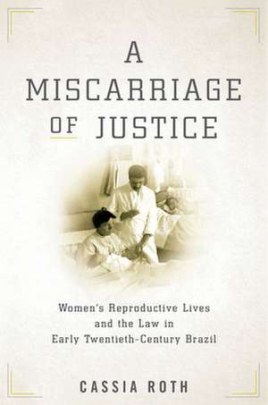 A Miscarriage of Justice – Women′s Reproductive Lives and the Law in Early Twentieth–Century Brazil de Cassia Roth