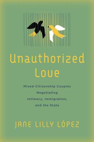 Unauthorized Love – Mixed–Citizenship Couples Negotiating Intimacy, Immigration, and the State de Jane Lilly López