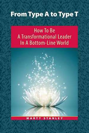 From Type A to Type T: How to Be a Transformational Leader in a Bottom-Line World de Marty Stanley