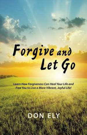 Forgive and Let Go: Learn How Forgiveness Can Heal Your Life and Free You to Live a More Vibrant, Joyful Life! de Don Ely