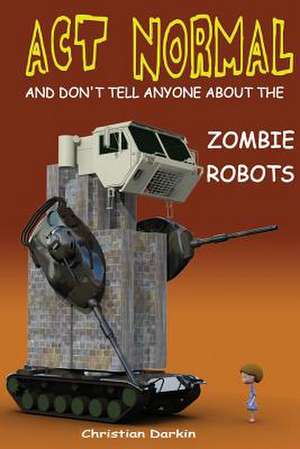 ACT Normal and Don't Tell Anyone about the Zombie Robots de Christian Darkin