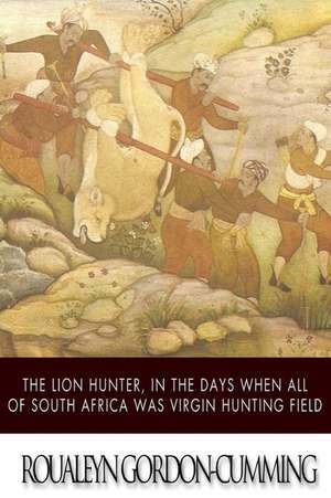 The Lion Hunter, in the Days When All of South Africa Was Virgin Hunting Field de Roualeyn Gordon-Cumming