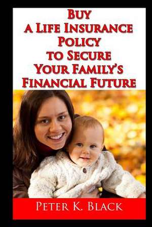 Buy a Life Insurance Policy to Secure Your Family's Financial Future de Peter K. Black