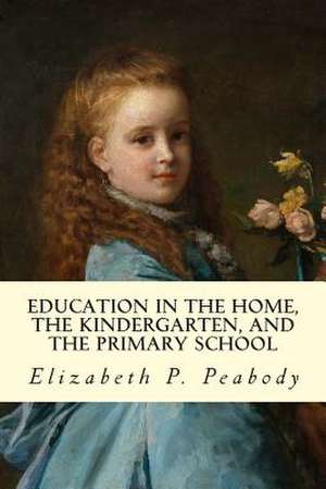 Education in the Home, the Kindergarten, and the Primary School Educ de Elizabeth P. Peabody