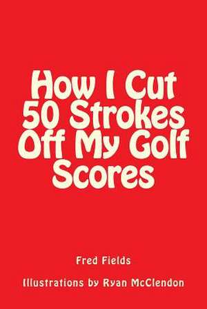 How I Cut 50 Strokes Off My Golf Scores de Fred Fields