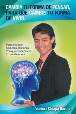 Cambia Tu Forma de Pensar, Para Que Cambie Tu Forma de Vivir.: Porque Lo Que Siembras Cosechas, y Lo Que Cosechas Es Lo Que Siembras. de Ventura Chiapa Garcia