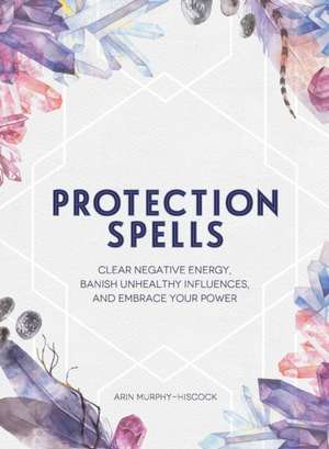 Protection Spells: Clear Negative Energy, Banish Unhealthy Influences, and Embrace Your Power de Arin Murphy-Hiscock