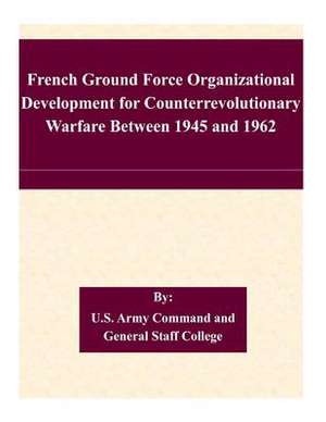 French Ground Force Organizational Development for Counterrevolutionary Warfare Between 1945 and 1962 de U. S. Army Command and General Staff Col