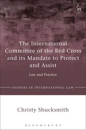 The International Committee of the Red Cross and its Mandate to Protect and Assist: Law and Practice de Dr Christy Shucksmith