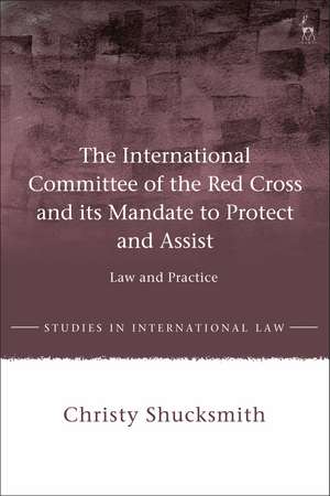 The International Committee of the Red Cross and its Mandate to Protect and Assist: Law and Practice de Dr Christy Shucksmith