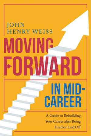 Moving Forward in Mid-Career: A Guide to Rebuilding Your Career After Being Fired or Laid Off de John Henry Weiss