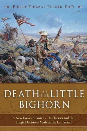 Death at the Little Bighorn: A New Look at Custer, His Tactics, and the Tragic Decisions Made at the Last Stand de Phillip Thomas Tucker