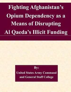 Fighting Afghanistan's Opium Dependency as a Means of Disrupting Al Qaeda's Illicit Funding de United States Army Command and General S.