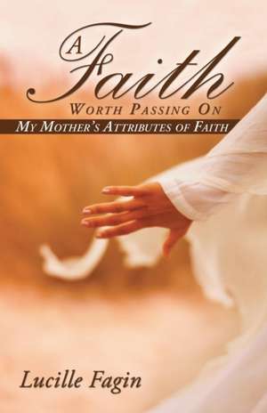 A Faith Worth Passing on: My Mother's Attributes of Faith de Lucille Fagin