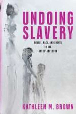 Undoing Slavery – Bodies, Race, and Rights in the Age of Abolition de Kathleen M. Brown