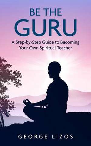 Be the Guru: A Step-By-Step Guide to Becoming Your Own Spiritual Teacher de George Lizos