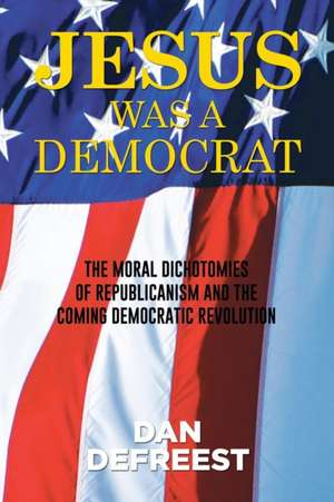 Jesus Was a Democrat: The Moral Dichotomies of Republicanism and the Coming Democratic Revolution de Dan DeFreest