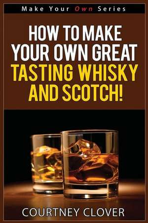 How to Make Your Own Great Tasting Whisky and Scotch de Courtney Clover