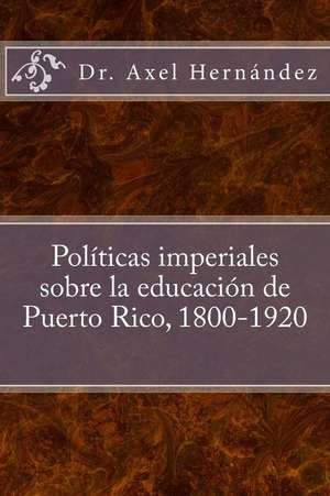 Politicas Imperiales Sobre La Educacion de Puerto Rico, 1800-1920 de Axel Hernandez Rodriguez