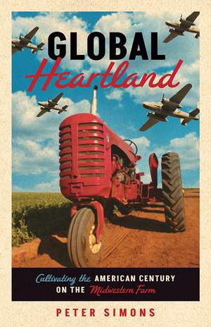 Global Heartland: Cultivating the American Century on the Midwestern Farm de Peter Simons