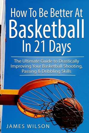 How to Be Better at Basketball in 21 Days: The Ultimate Guide to Drastically Improving Your Basketball Shooting, Passing and Dribbling Skills de James Wilson