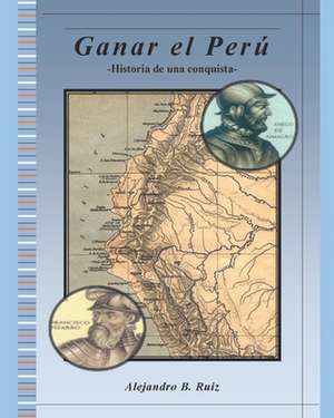 Ganar El Perú: Historia de Una Conquista de Alejandro B. Ruiz