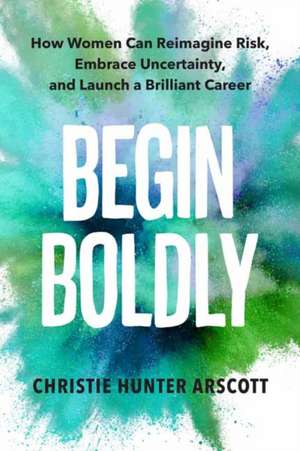 Begin Boldly: How Women Can Reimagine Risk, Embrace Uncertainty & Launch a Brilliant Career de Christie Hunter Arscott