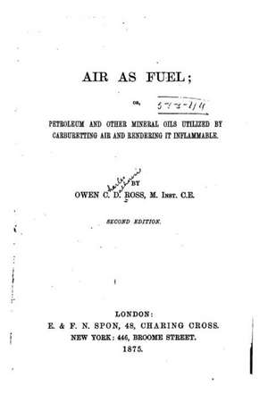 Air as Fuel, Or, Petroleum and Other Mineral Oils Utilized by Carburetting Air and Rendering It Inflammable de Owen C. D. Ross