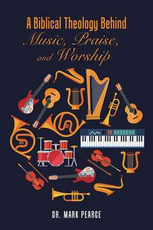 A Biblical Theology Behind Music, Praise, and Worship de Pearce, Dr Mark