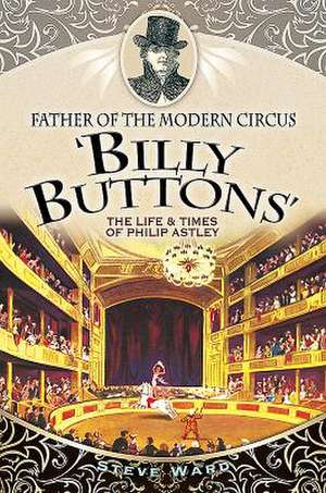 Father of the Modern Circus 'Billy Buttons': The Life & Times of Philip Astley de Steve Ward