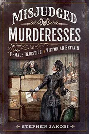 Misjudged Murderesses: Female Injustice in Victorian Britain de Stephen Jakobi