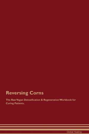 Reversing Corns The Raw Vegan Detoxification & Regeneration Workbook for Curing Patients de Global Healing