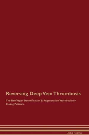 Reversing Deep Vein Thrombosis The Raw Vegan Detoxification & Regeneration Workbook for Curing Patients de Global Healing