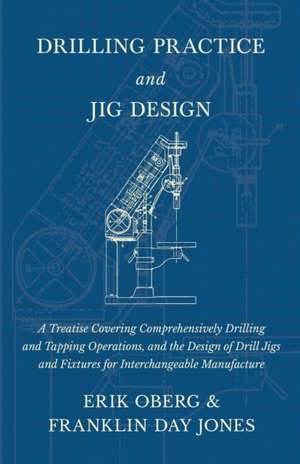 Drilling Practice and Jig Design - A Treatise Covering Comprehensively Drilling and Tapping Operations, and the Design of Drill Jigs and Fixtures for Interchangeable Manufacture de Erik Oberg