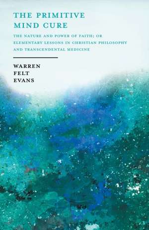 The Primitive Mind Cure - The Nature and Power of Faith; Or Elementary Lessons in Christian Philosophy and Transcendental Medicine de Warren Felt Evans